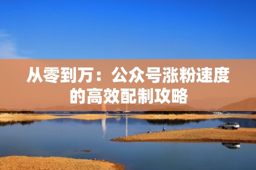 从零到万:公众号涨粉速度的高效配制攻略 从零到万:公众号涨粉速度的高效配制攻略