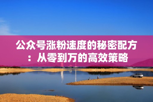 公众号涨粉速度的秘密配方:从零到万的高效策略 公众号涨粉速度的秘密配方:从零到万的高效策略