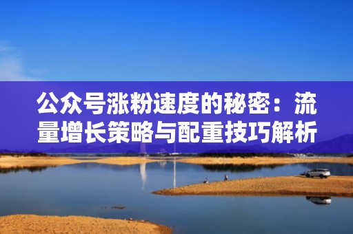 公众号涨粉速度的秘密：流量增长策略与配重技巧解析