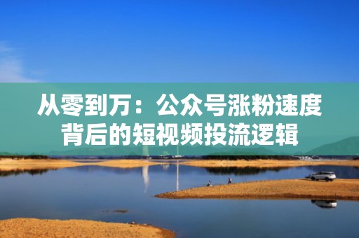 从零到万:公众号涨粉速度背后的短视频投流逻辑 从零到万:公众号涨粉速度背后的短视频投流逻辑