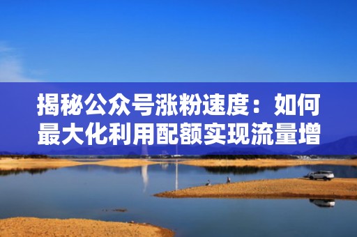 揭秘公众号涨粉速度：如何最大化利用配额实现流量增长