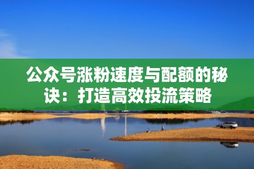 公众号涨粉速度与配额的秘诀：打造高效投流策略