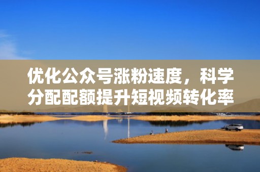 优化公众号涨粉速度，科学分配配额提升短视频转化率