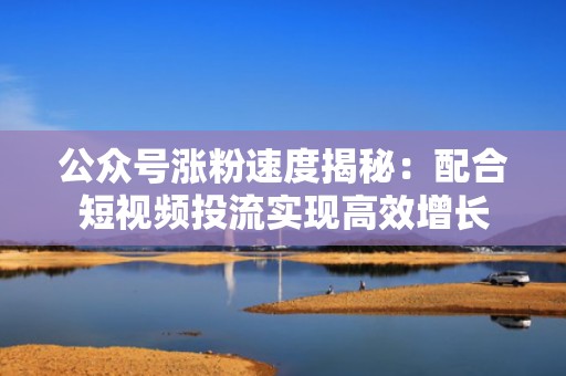 公众号涨粉速度揭秘：配合短视频投流实现高效增长