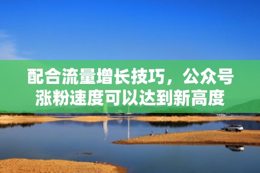 配合流量增长技巧,公众号涨粉速度可以达到新高度 配合流量增长技巧,公众号涨粉速度可以达到新高度