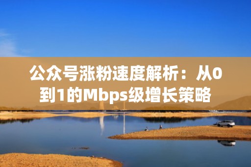 公众号涨粉速度解析：从0到1的Mbps级增长策略
