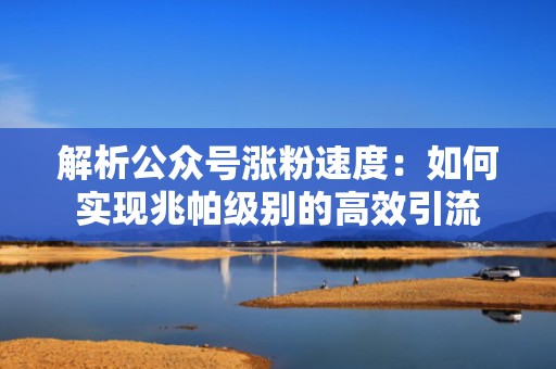 解析公众号涨粉速度：如何实现兆帕级别的高效引流