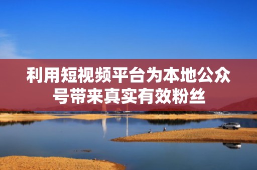 利用短视频平台为本地公众号带来真实有效粉丝 利用短视频平台为本地公众号带来真实有效粉丝