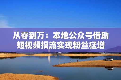从零到万：本地公众号借助短视频投流实现粉丝猛增