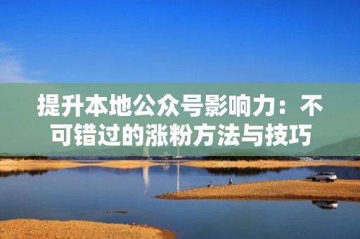 提升本地公众号影响力:不可错过的涨粉方法与技巧 提升本地公众号影响力:不可错过的涨粉方法与技巧