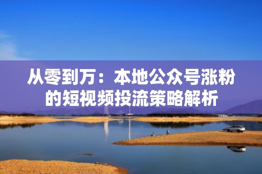 从零到万:本地公众号涨粉的短视频投流策略解析 从零到万:本地公众号涨粉的短视频投流策略解析