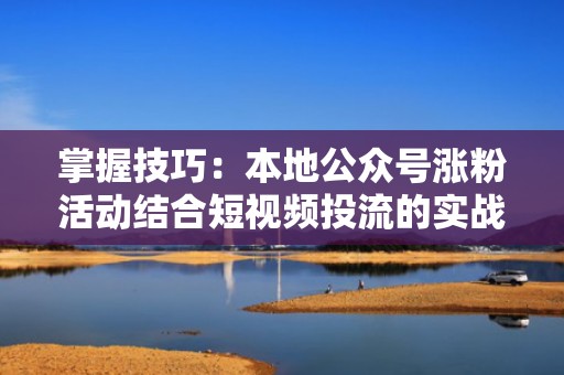 掌握技巧：本地公众号涨粉活动结合短视频投流的实战攻略