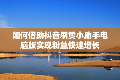 如何借助抖音刷赞小助手电脑版实现粉丝快速增长 如何借助抖音刷赞小助手电脑版实现粉丝快速增长