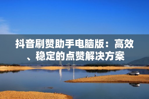 抖音刷赞助手电脑版：高效、稳定的点赞解决方案