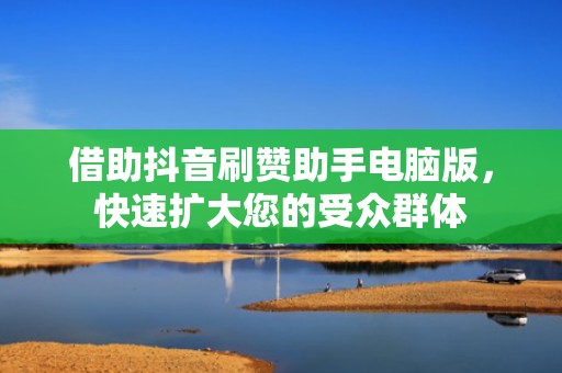 借助抖音刷赞助手电脑版，快速扩大您的受众群体