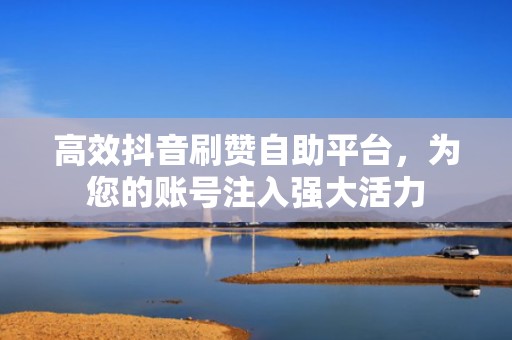 高效抖音刷赞自助平台，为您的账号注入强大活力