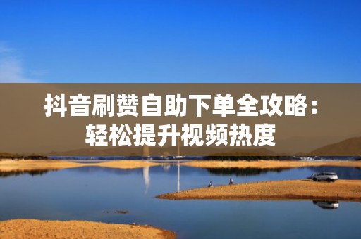 抖音刷赞自助下单全攻略：轻松提升视频热度