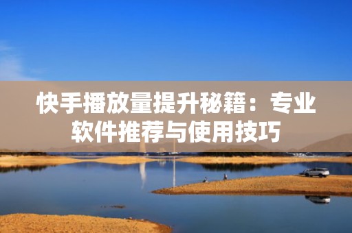 快手播放量提升秘籍：专业软件推荐与使用技巧