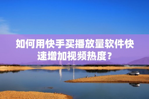 如何用快手买播放量软件快速增加视频热度？