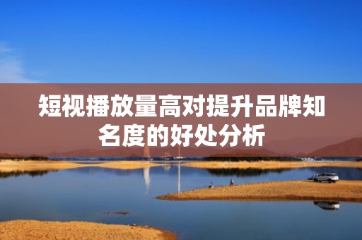 短视播放量高对提升品牌知名度的好处分析