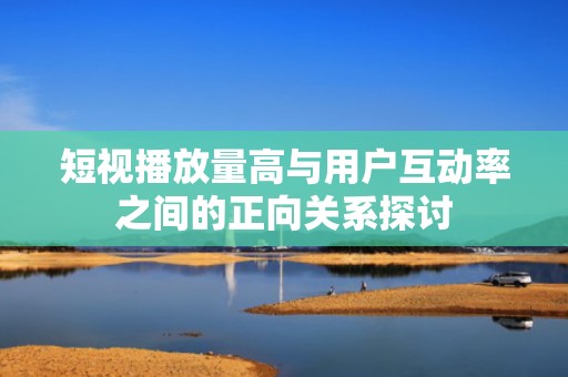 短视播放量高与用户互动率之间的正向关系探讨