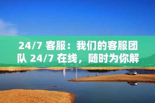 24/7 客服：我们的客服团队 24/7 在线，随时为你解决问题。