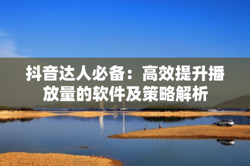 抖音达人必备：高效提升播放量的软件及策略解析