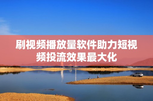 刷视频播放量软件助力短视频投流效果最大化