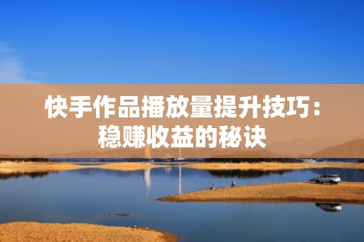 快手作品播放量提升技巧：稳赚收益的秘诀