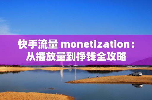 快手流量 monetization：从播放量到挣钱全攻略