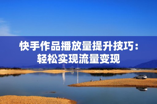 快手作品播放量提升技巧：轻松实现流量变现