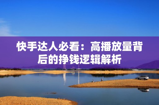 快手达人必看：高播放量背后的挣钱逻辑解析