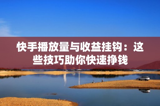 快手播放量与收益挂钩：这些技巧助你快速挣钱