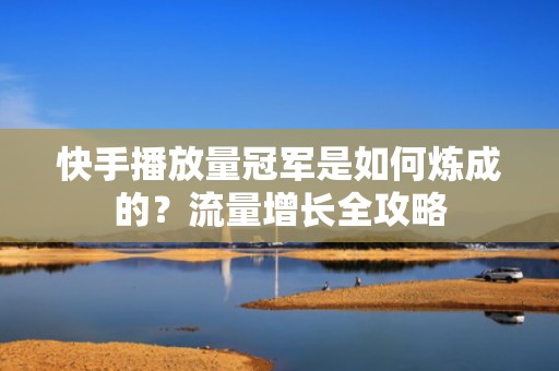 快手播放量冠军是如何炼成的？流量增长全攻略
