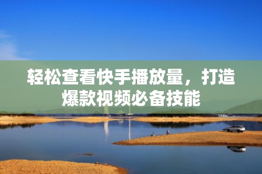轻松查看快手播放量，打造爆款视频必备技能