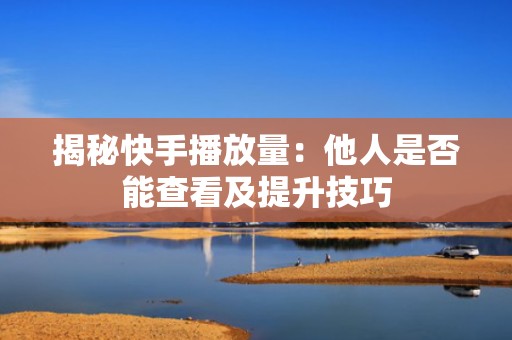 揭秘快手播放量：他人是否能查看及提升技巧