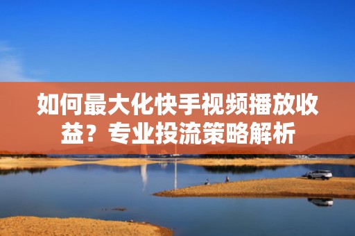 如何最大化快手视频播放收益？专业投流策略解析