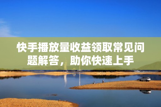 快手播放量收益领取常见问题解答，助你快速上手