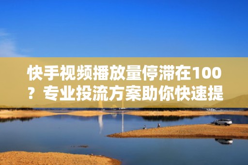 快手视频播放量停滞在100？专业投流方案助你快速提升