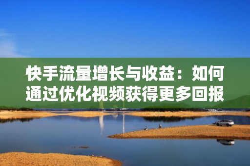 快手流量增长与收益：如何通过优化视频获得更多回报