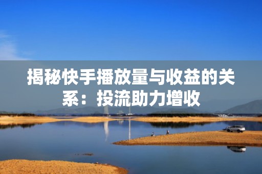 揭秘快手播放量与收益的关系：投流助力增收