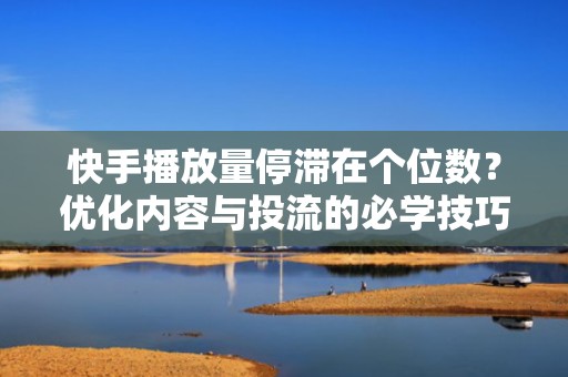 快手播放量停滞在个位数？优化内容与投流的必学技巧