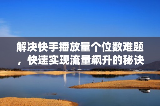 解决快手播放量个位数难题，快速实现流量飙升的秘诀