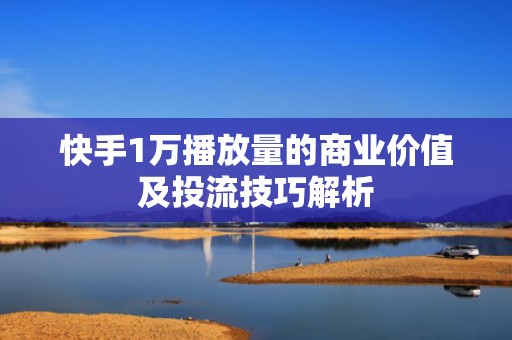 快手1万播放量的商业价值及投流技巧解析