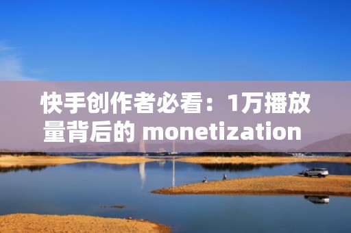 快手创作者必看：1万播放量背后的 monetization 模式