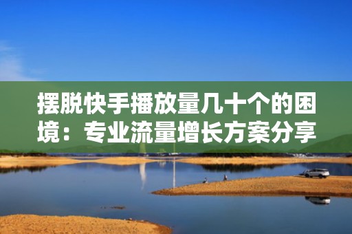 摆脱快手播放量几十个的困境：专业流量增长方案分享