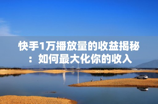 快手1万播放量的收益揭秘：如何最大化你的收入