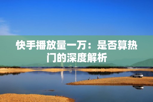 快手播放量一万：是否算热门的深度解析