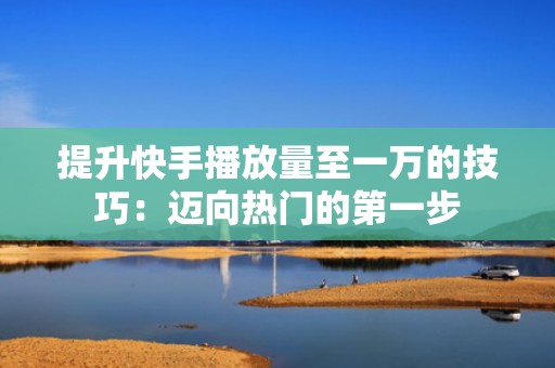提升快手播放量至一万的技巧：迈向热门的第一步