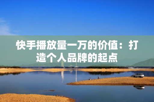 快手播放量一万的价值：打造个人品牌的起点